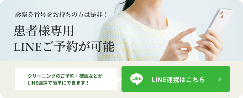 診察券番号をお持ちの方は是非！ 患者様専用LINEご予約が可能 クリーニングのご予約・確認などがLINE友だち登録で簡単にできます！ LINE友だち登録はこちら