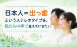 「日本人＝出っ歯」というステレオタイプを、私たちの手で変えていきたい