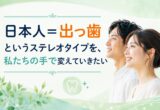 「日本人＝出っ歯」というステレオタイプを、私たちの手で変えていきたい