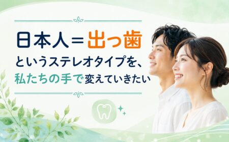 「日本人＝出っ歯」というステレオタイプを、私たちの手で変えていきたい