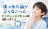 「僕は永久歯が足りなかった」先天性永久歯欠損の治療｜当院の考え方