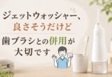 ジェットウォッシャー、良さそうだけど｜歯ブラシとの併用が大切です