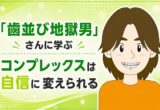 「歯並び地獄男」さんに学ぶ｜コンプレックスは自信に変えられる