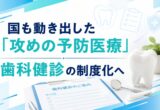 国も動き出した「攻めの予防医療」｜歯科健診の制度化へ