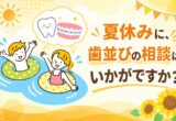 夏休みに、歯並びの相談はいかがですか？