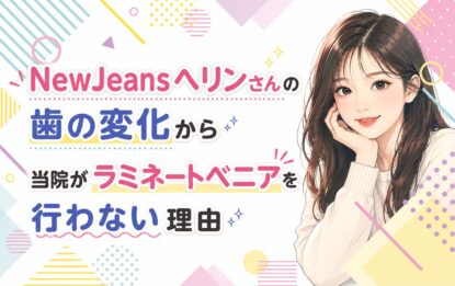 NewJeansヘリンさんの歯の変化から｜当院がラミネートベニアを行わない理由