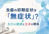 虫歯の初期症状は「無症状」？お口の健康と全身の関係