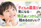 子どもの歯並びが気になる…矯正はいつから始めるのがいい？